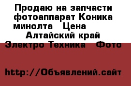 Продаю на запчасти фотоаппарат Коника минолта › Цена ­ 300 - Алтайский край Электро-Техника » Фото   